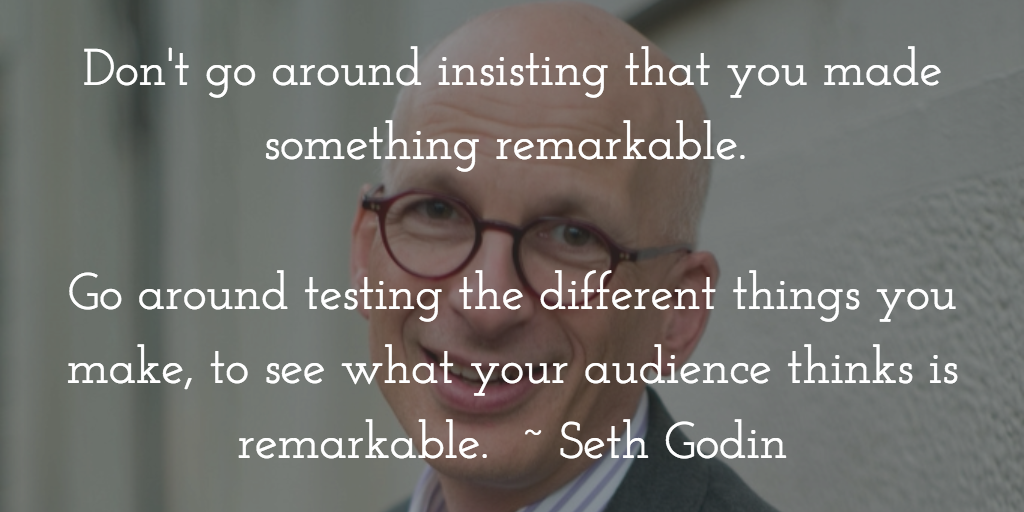 Don't go around insisting that you made something remarkable. Go around testing the different things you make, to see what your audience thinks is remarkable. Seth Godin