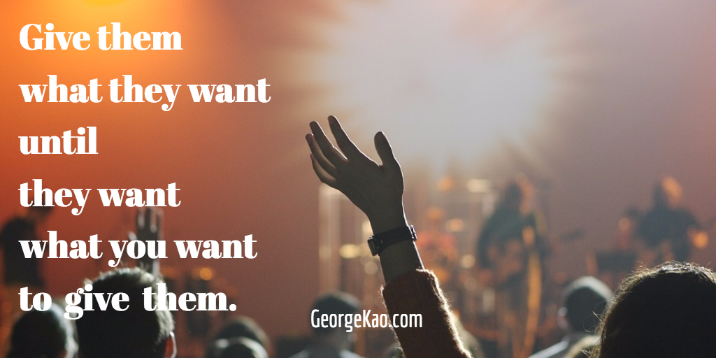 Give them what they want until they want what you want to give them -- George Kao